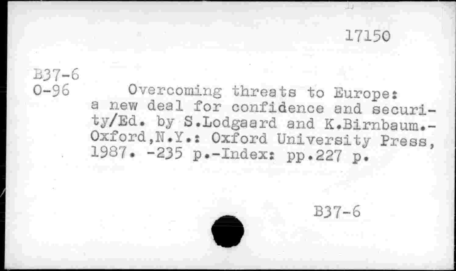 ﻿17150
B37-6
0-96 Overcoming threats to Europe:
a new deal for confidence and securi-ty/Ed. by S.Lodgaard and K.Birnbaum.-Oxford,N.Y.: Oxford University Press, 1987. -235 p.-Index: pp.227 p.
B37-6